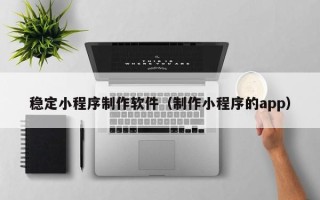 平顶山稳定小程序制作软件（制作小程序的app）