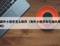 平顶山国外小程序怎么制作（海外小程序能在国内用吗）