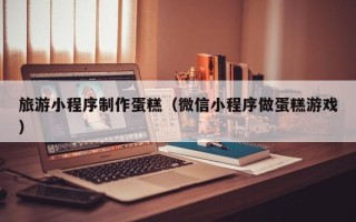 平顶山旅游小程序制作蛋糕（微信小程序做蛋糕游戏）
